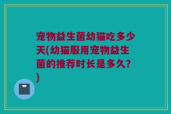 宠物益生菌幼猫吃多少天(幼猫服用宠物益生菌的推荐时长是多久？)