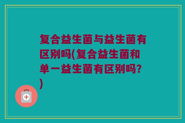 复合益生菌与益生菌有区别吗(复合益生菌和单一益生菌有区别吗?) 复合益生菌与益生菌有区别吗(复合益生菌和单一益生菌有区别吗?)