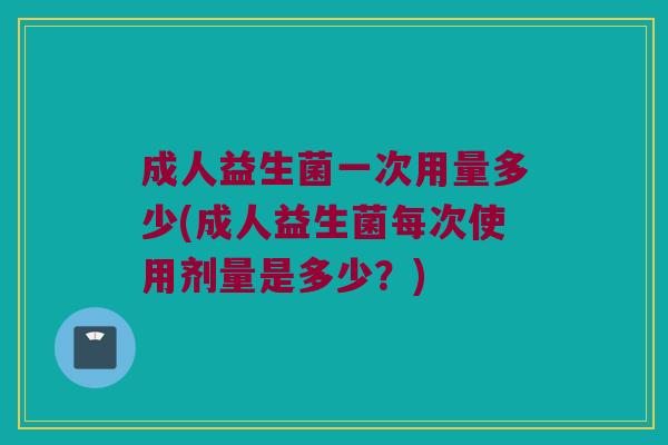 成人益生菌一次用量多少(成人益生菌每次使用剂量是多少?) 成人益生菌一次用量多少(成人益生菌每次使用剂量是多少?)