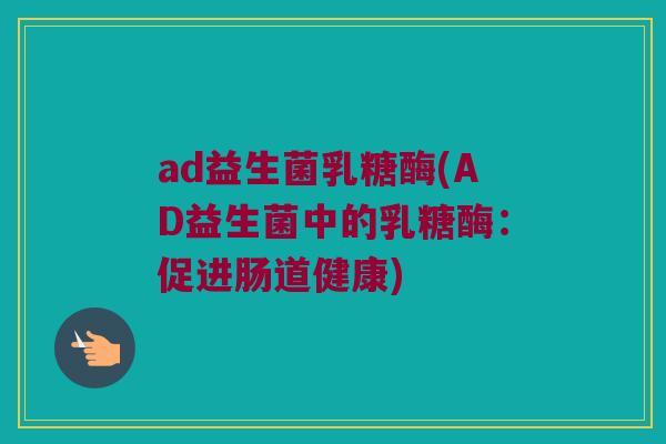 ad益生菌乳糖酶(AD益生菌中的乳糖酶:促进肠道健康) ad益生菌乳糖酶(AD益生菌中的乳糖酶:促进肠道健康)