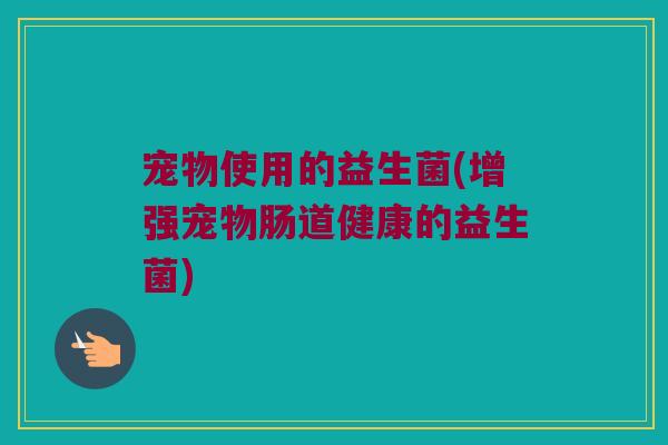 宠物使用的益生菌(增强宠物肠道健康的益生菌)