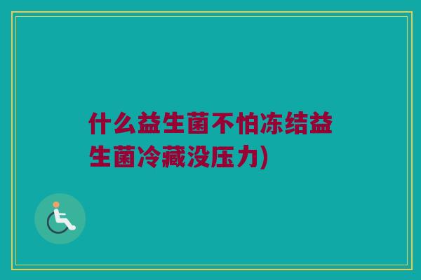 什么益生菌不怕冻结益生菌冷藏没压力)