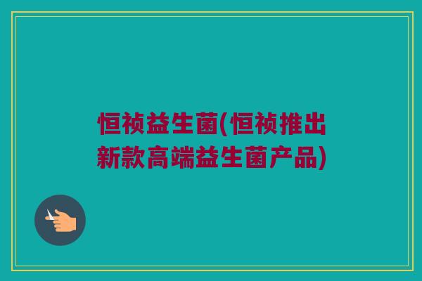 恒祯益生菌(恒祯推出新款高端益生菌产品)