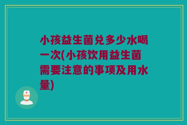 小孩益生菌兑多少水喝一次(小孩饮用益生菌需要注意的事项及用水量)