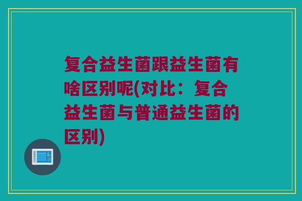 复合益生菌跟益生菌有啥区别呢(对比：复合益生菌与普通益生菌的区别)