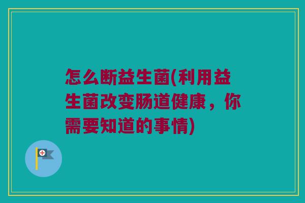 怎么断益生菌(利用益生菌改变肠道健康，你需要知道的事情)