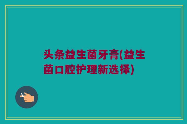 头条益生菌牙膏(益生菌口腔护理新选择)