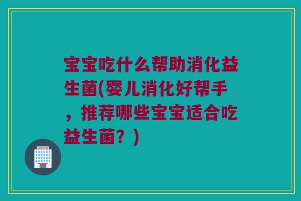 宝宝吃什么帮助消化益生菌(婴儿消化好帮手，推荐哪些宝宝适合吃益生菌？)
