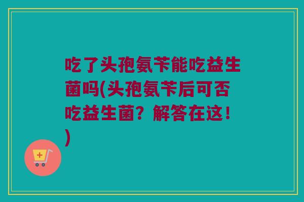吃了头孢氨苄能吃益生菌吗(头孢氨苄后可否吃益生菌？解答在这！)