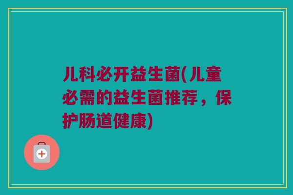 儿科必开益生菌(儿童必需的益生菌推荐,保护肠道健康) 儿科必开益生菌(儿童必需的益生菌推荐,保护肠道健康)