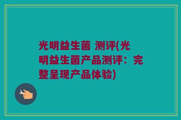 光明益生菌 测评(光明益生菌产品测评：完整呈现产品体验)