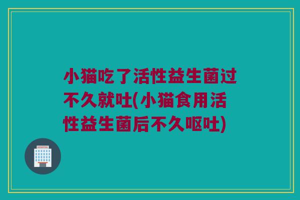 小猫吃了活性益生菌过不久就吐(小猫食用活性益生菌后不久呕吐)