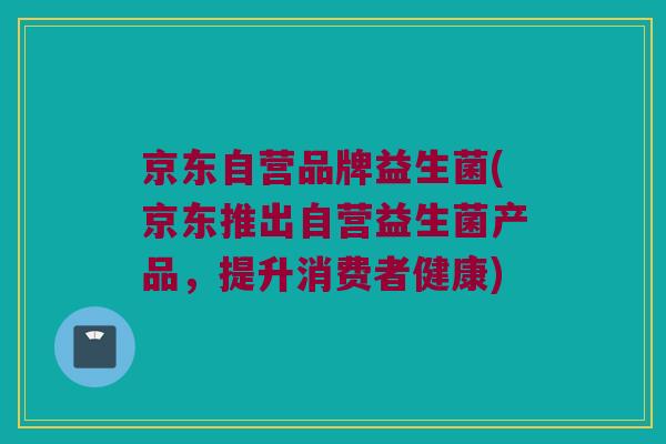 京东自营品牌益生菌(京东推出自营益生菌产品，提升消费者健康)