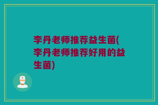 李丹老师推荐益生菌(李丹老师推荐好用的益生菌)