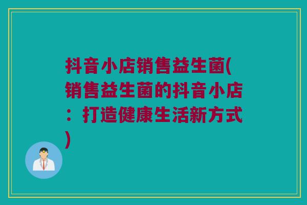 抖音小店销售益生菌(销售益生菌的抖音小店：打造健康生活新方式)