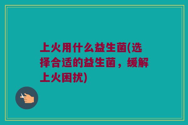 上火用什么益生菌(选择合适的益生菌，缓解上火困扰)