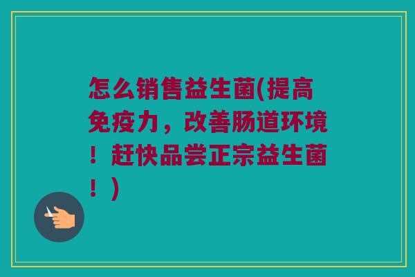 怎么销售益生菌(提高免疫力，改善肠道环境！赶快品尝正宗益生菌！)