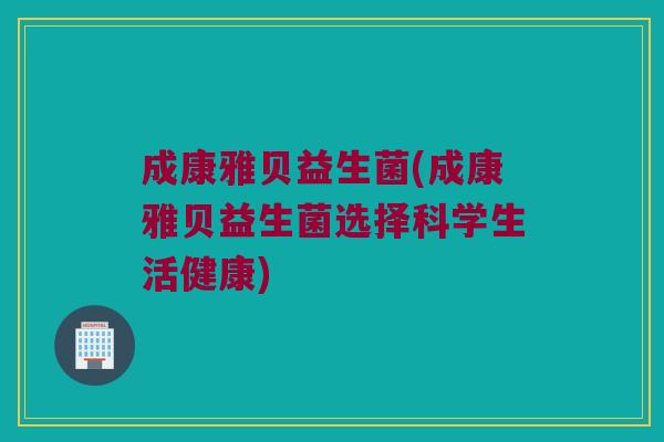 成康雅贝益生菌(成康雅贝益生菌选择科学生活健康)
