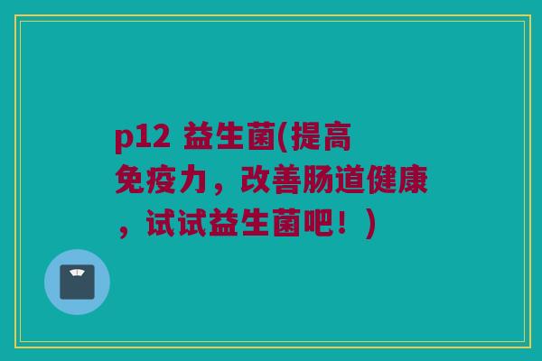 p12 益生菌(提高免疫力，改善肠道健康，试试益生菌吧！)