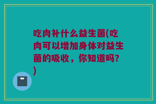 吃肉补什么益生菌(吃肉可以增加身体对益生菌的吸收，你知道吗？)