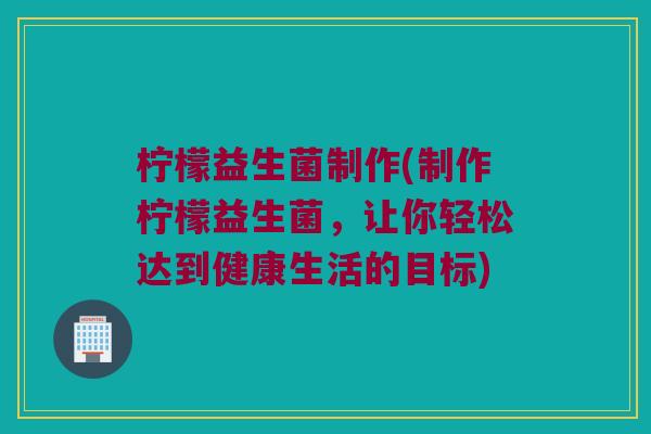 柠檬益生菌制作(制作柠檬益生菌，让你轻松达到健康生活的目标)