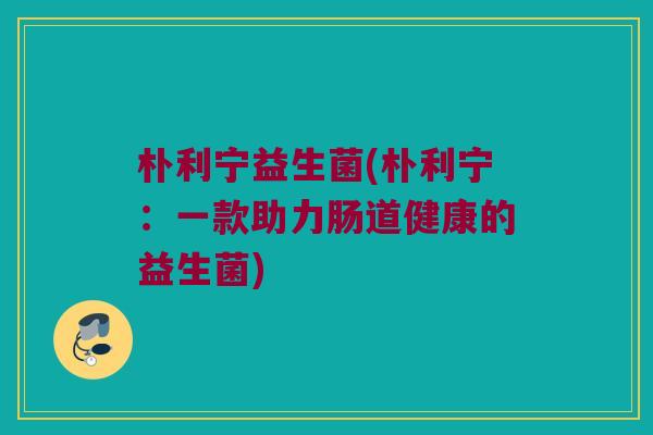 朴利宁益生菌(朴利宁：一款助力肠道健康的益生菌)