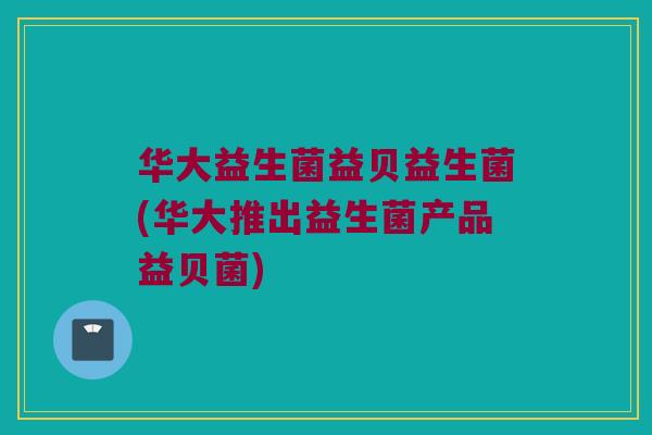 华大益生菌益贝益生菌(华大推出益生菌产品益贝菌)