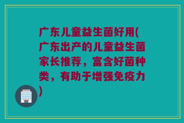 广东儿童益生菌好用(广东出产的儿童益生菌家长推荐，富含好菌种类，有助于增强免疫力)