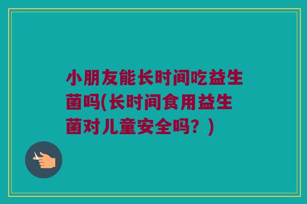 小朋友能长时间吃益生菌吗(长时间食用益生菌对儿童安全吗？)