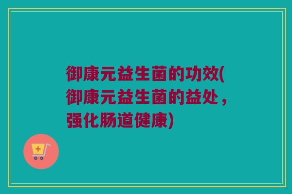 御康元益生菌的功效(御康元益生菌的益处，强化肠道健康)