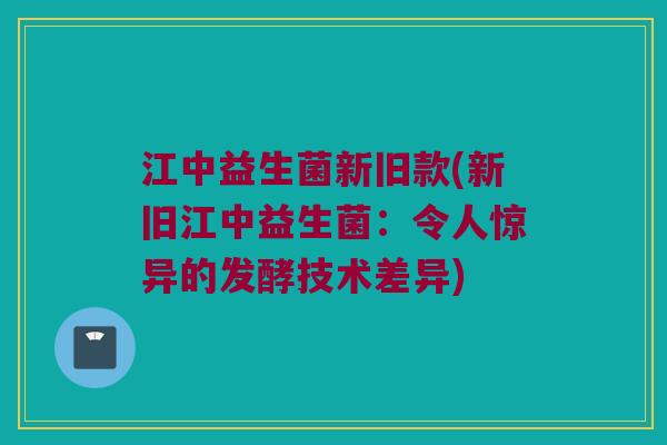 江中益生菌新旧款(新旧江中益生菌：令人惊异的发酵技术差异)