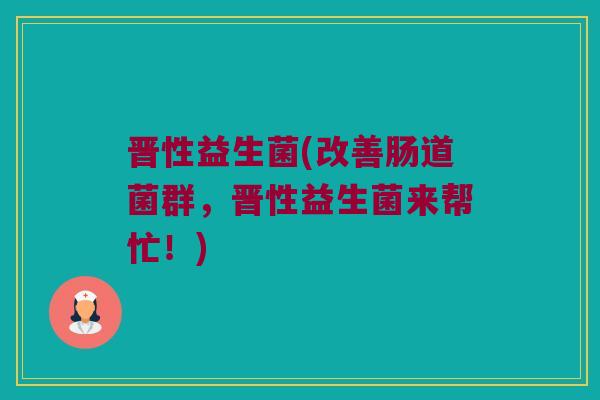 晋性益生菌(改善肠道菌群，晋性益生菌来帮忙！)