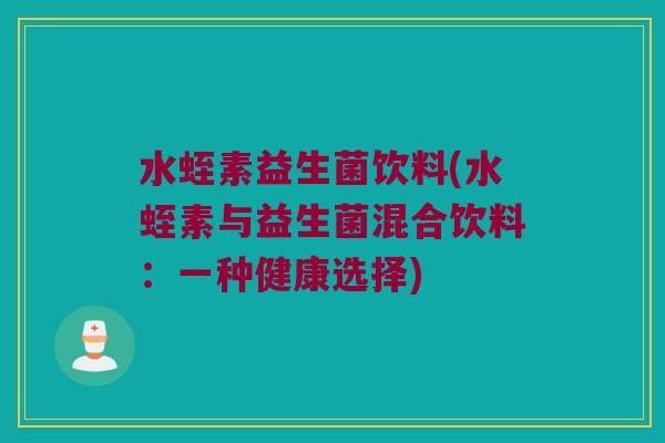 水蛭素益生菌饮料(水蛭素与益生菌混合饮料：一种健康选择)