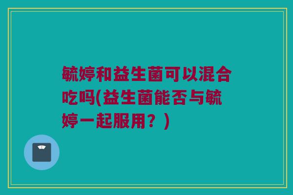 毓婷和益生菌可以混合吃吗(益生菌能否与毓婷一起服用？)