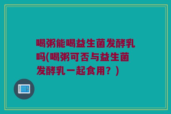 喝粥能喝益生菌发酵乳吗(喝粥可否与益生菌发酵乳一起食用?) 喝粥能喝益生菌发酵乳吗(喝粥可否与益生菌发酵乳一起食用?)