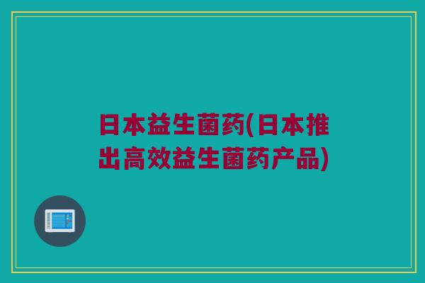 日本益生菌药(日本推出高效益生菌药产品) 日本益生菌药(日本推出高效益生菌药产品)