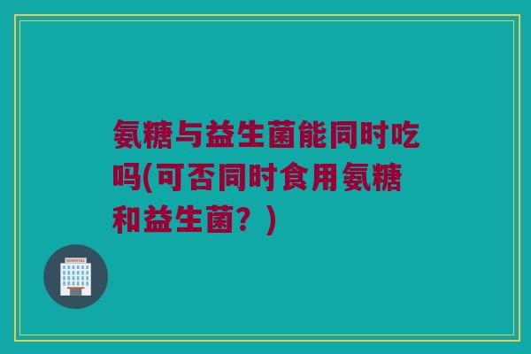 氨糖与益生菌能同时吃吗(可否同时食用氨糖和益生菌？)