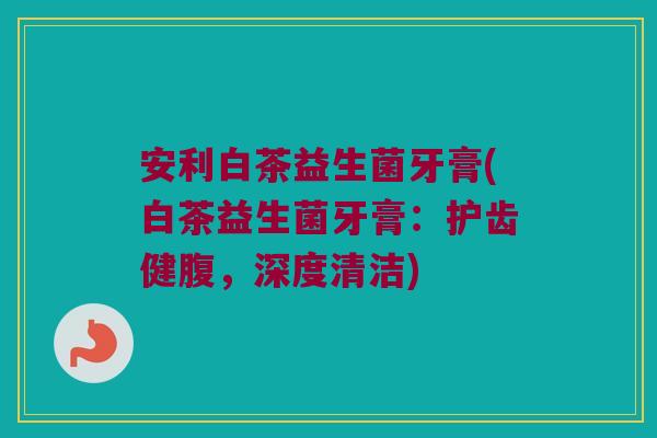 安利白茶益生菌牙膏(白茶益生菌牙膏：护齿健腹，深度清洁)