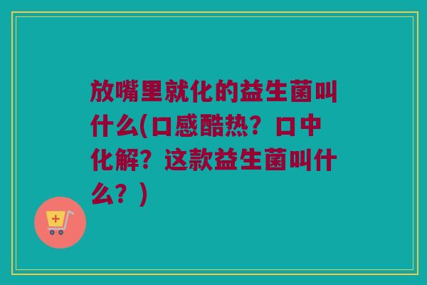 放嘴里就化的益生菌叫什么(口感酷热？口中化解？这款益生菌叫什么？)