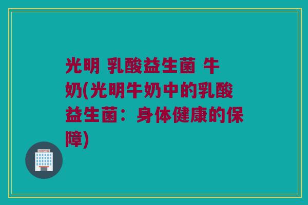 光明 乳酸益生菌 牛奶(光明牛奶中的乳酸益生菌：身体健康的保障)