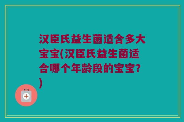 汉臣氏益生菌适合多大宝宝(汉臣氏益生菌适合哪个年龄段的宝宝？)