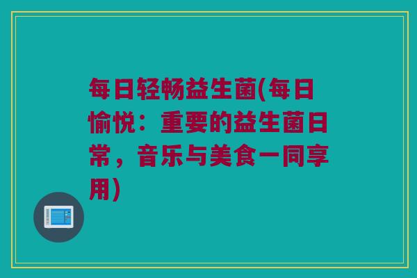 每日轻畅益生菌(每日愉悦:重要的益生菌日常,音乐与美食一同享用) 每日轻畅益生菌(每日愉悦:重要的益生菌日常,音乐与美食一同享用)