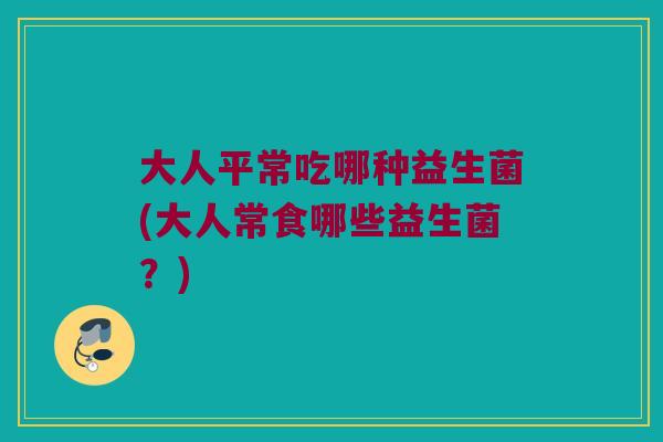 大人平常吃哪种益生菌(大人常食哪些益生菌？)