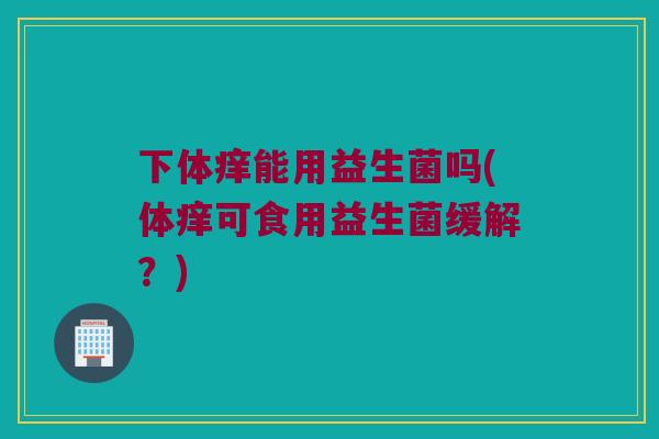 下体痒能用益生菌吗(体痒可食用益生菌缓解?) 下体痒能用益生菌吗(体痒可食用益生菌缓解?)