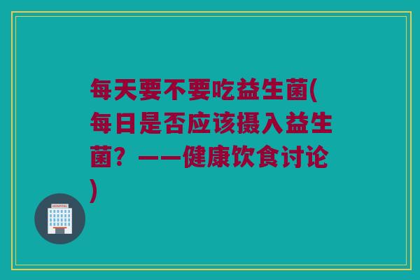 每天要不要吃益生菌(每日是否应该摄入益生菌？——健康饮食讨论)