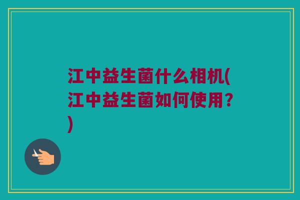江中益生菌什么相机(江中益生菌如何使用？)