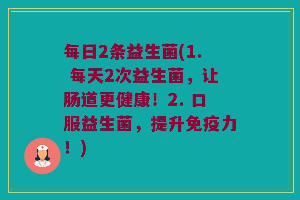 每日2条益生菌(1. 每天2次益生菌，让肠道更健康！2. 口服益生菌，提升免疫力！)