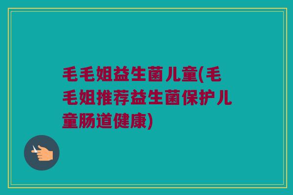毛毛姐益生菌儿童(毛毛姐推荐益生菌保护儿童肠道健康)