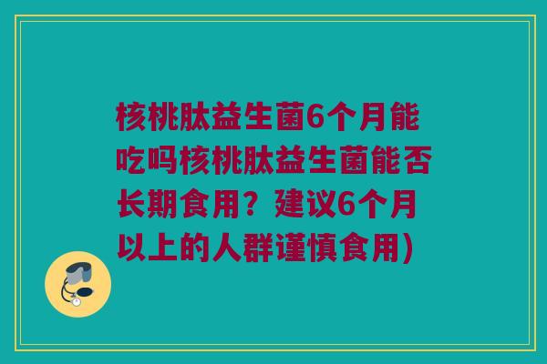核桃肽益生菌6个月能吃吗核桃肽益生菌能否长期食用？建议6个月以上的人群谨慎食用)