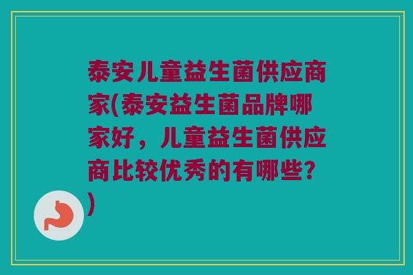 泰安儿童益生菌供应商家(泰安益生菌品牌哪家好,儿童益生菌供应商比较优秀的有哪些?) 泰安儿童益生菌供应商家(泰安益生菌品牌哪家好,儿童益生菌供应商比较优秀的有哪些?)